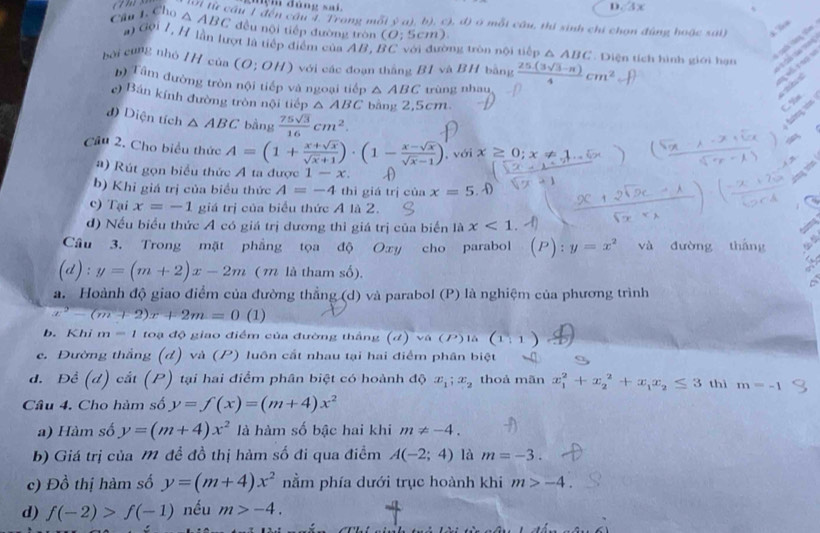 mệm đảng sai D. 3x
Wi từ cầu 1 đến cầu 4. Trong mối^3aj , b), c), đ) ở mỗt cầu, thí sinh chỉ chọn đùng hoặc sải) ,.”
Câu 1. Cho △ ABC đều nội tiếp đường tròn (O:5cm)
đội 7, H lần lượt là tiếp điểm của AB, BC với đường tròn nội tiếp △ ABC. Diện tích hình giới hạn
bài cũng nhỏ HH của (O;OH) với các đoạn thắng B1 và BH bằng  (25.(3sqrt(3)-π ))/4 cm^2
V     
       
b) Tâm đường tròn nội tiếp và ngoại tiếp △ ABC trùng nhau
   
e) Bán kính đường tròn nội tiếp △ ABC bằng 2,5cm
d) Diện tích △ ABC bàng  75sqrt(3)/16 cm^2.
Cầu 2. Cho biểu thức A=(1+ (x+sqrt(x))/sqrt(x)+1 )· (1- (x-sqrt(x))/sqrt(x)-1 ) , với x
#) Rút gọn biểu thức A ta được 1-x.
tòng tên
b) Khỉ giá trị của biểu thức A=-4 thì giá trị của x=5.hat -)
c) Tại x=-1 giá trị của biểu thức A là 2.
d) Nếu biểu thức A có giá trị dương thì giá trị của biến là x<1</tex>
Câu 3. Trong mặt phẳng tọa độ Oxy cho parabol P):y=x^2 và đường tháng
(d):y=(m+2)x-2m ( m là tham số).
a. Hoành độ giao điểm của đường thẳng (d) và parabol (P) là nghiệm của phương trình
x^2-(m+2)x+2m=0 (1)
b. Khi m=1 toạ độ giao điểm của đường thắng (d)va(P) là (1,1)
e. Đường thắng (d) và (P) luôn cắt nhau tại hai điểm phân biệt
d. Để (d) cắt (P) tại hai điểm phân biệt có hoành độ x_1;x_2 thoả mãn x_1^(2+x_2^2+x_1)x_2≤ 3 thì m=-1
Câu 4. Cho hàm số y=f(x)=(m+4)x^2
a) Hàm số y=(m+4)x^2 là hàm số bậc hai khi m!= -4.
b) Giá trị của M đề đồ thị hàm số đi qua điểm A(-2;4) là m=-3.
c) Đồ thị hàm số y=(m+4)x^2 nằm phía dưới trục hoành khi m>-4.
d) f(-2)>f(-1) nều m>-4.