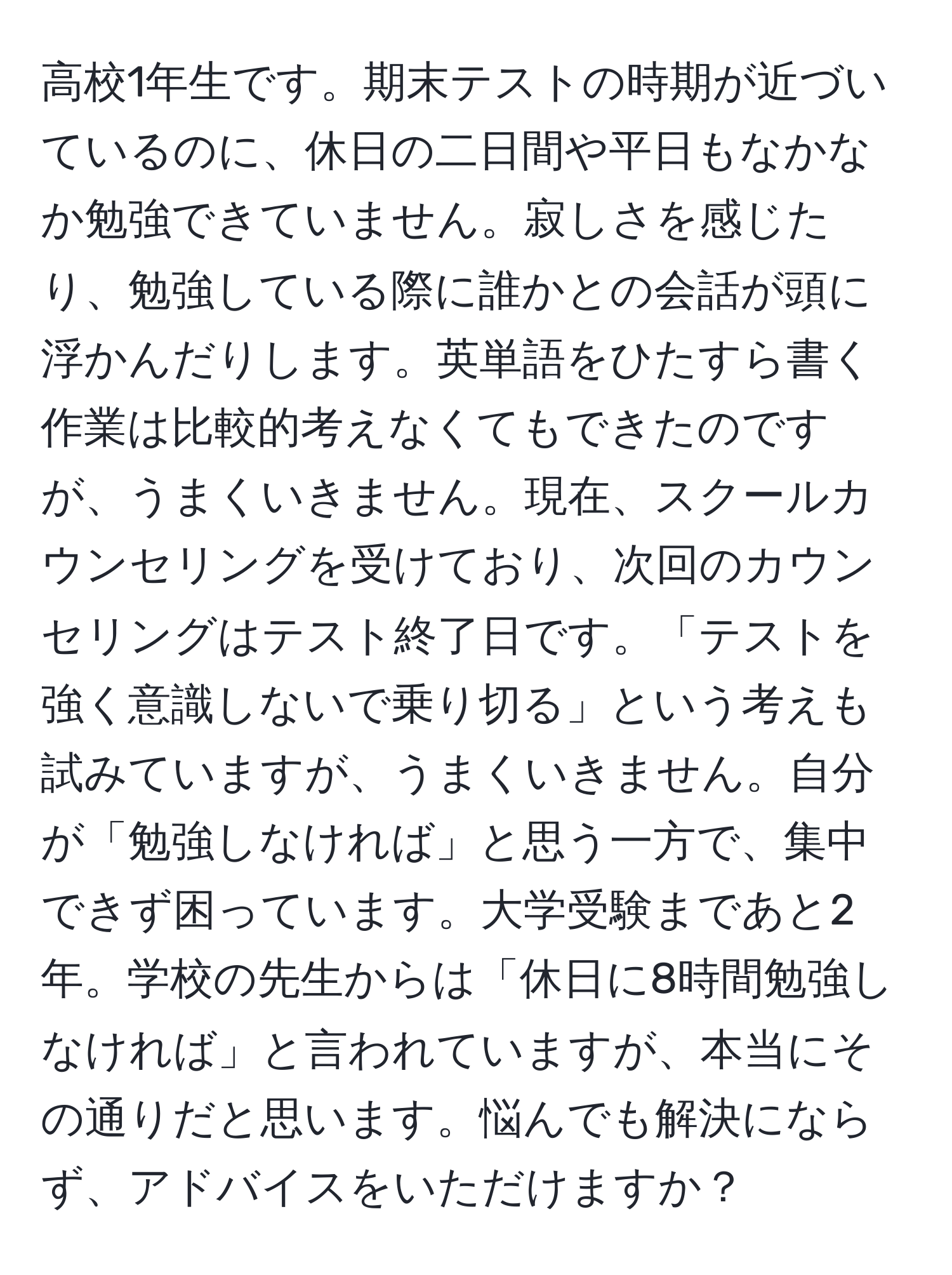 高校1年生です。期末テストの時期が近づいているのに、休日の二日間や平日もなかなか勉強できていません。寂しさを感じたり、勉強している際に誰かとの会話が頭に浮かんだりします。英単語をひたすら書く作業は比較的考えなくてもできたのですが、うまくいきません。現在、スクールカウンセリングを受けており、次回のカウンセリングはテスト終了日です。「テストを強く意識しないで乗り切る」という考えも試みていますが、うまくいきません。自分が「勉強しなければ」と思う一方で、集中できず困っています。大学受験まであと2年。学校の先生からは「休日に8時間勉強しなければ」と言われていますが、本当にその通りだと思います。悩んでも解決にならず、アドバイスをいただけますか？