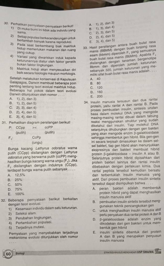 Perhatikan pernyataan-pernyataan berikut! A. 1), 2), dan 3)
1) Di muka bumi ini tidak ada individu yang B. 1), 3), dan 4)
sama
C. 2), 3), dan 5)
2) Setiap populasi berkecenderungan untuk D. 2), 4), dan 5)
bertambah banyak karena reproduksi. E. 3), 4), dan 5)
3) Pada saat berkembang biak makhluk
33. Hasil persilangan antara buah bulat rasa
hidup memerlukan makanan dan ruang manis (BBMM) dengan buah lonjong rasa
yang cukup.
asam (bbmm) diperoleh
4) Variasi yang diwariskan induk kepada buah bulat rasa manis (BbMm). Apabila F_1 yang semuanya F_1
keturunannya diatur oleh faktor genetik
disilangkan dengan tanaman bergenotipe
bukan faktor lingkungan.
Bbmm dan diperoleh jumlah keturunan
5) Makhluk hidup akan menyesuaikan diri sebanyak 320, jumlah keturunan yang me-
baik secara fisiologis maupun morfologis miliki sifat buah bulat rasa manis adalah . . . .
Setelah melakukan konservasi di Kepulauan A. 40
Galapagos, Darwin membuat beberapa poin B. 80
penting tentang teori evolusi makhluk hidup.
Beberapa hal pokok dalam teori evolusi C. 120
Darwin ditunjukkan oleh nomor . . . . D. 160
A. 1), 2), dan 3) E. 200
B. 1), 2), dan 5)
34. Insulin manusia tersusun dari dua rantai
C. 2), 3), dan 4)
protein, yaitu rantai A dan rantai B. Pada
D. 2), 4), dan 5) proses pembuatan insulin, sintesis urutan
E. 3), 4), dan 5) basa dalam molekul DNA yang mengode
masing-masing rantai dibuat dalam tabung
31. Perhatikan diagram persilangan berikut! reaksi menggunakan struktur yang sudah
P: CCpp >< ccPP diketahui dari insulin. Tiap molekul DNA
(putih) (putih) selanjutnya dihubungkan dengan gen bakteri
yang akan mengode enzim β-galaktosidase
 F_1: CcPp sehingga membentuk gen hibrid. Bila gen-gen
(ungu) ini secara terpisah dimasukkan ke dalam sel-
Bunga kacang Lathyrus odoratus warna sel bakteri, tiap gen hibrid akan menunjukkan
putih (CCpp) disilangkan dengan Lathyrus ekspresinya dan bakteri membuat hibrid 
odoratus yang berwarna putih (ccPP) meng- protein β-galaktosidase - insulin A atau B.
Selanjutnya protein hibrid dipisahkan dari
hasilkan bunga kacang warna ungu (F₄). Jika protein bakteri lainnya dan rantai insulin
F_1 disilangkan dengan induknya (CCpp), dibebaskan dengan perlakuan kimia. Dua
terdapat bunga warna putih sebanyak . . . . rantai peptida tersebut kemudian bersatu
A. 12,5% dan terbentuklah insulin manusia yang
B. 25% aktif. Dari proses pembuatan insulin sintetis
C. 50% tersebut dapat disimpulkan bahwa . . . .
D. 75% A. peran bakteri adalah membentuk
E. 100% protein hibrid yang dapat menghasilkan
32. Beberapa pernyataan berikut berkaitan insulin manusia aktif
dengan teori evolusi. B. pembuatan insulin sintetis tersebut meng-
1) Kesamaan individu dalam satu keturunan. gunakan teknik pencangkokan gen
2) Seleksi alam. C. untuk menghasilkan insulin manusia aktif
perlu penyatuan dua rantai protein A dan B
3) Perubahan lingkungan. D. β-galaktosidase adalah enzim yang
4) Pertambahan populasi. dikodekan dari gen bakteri untuk mem-
5) Terjadinya mutasi. bentuk gen hibrid
Pernyataan yang menyebabkan terjadinya E. insulin sintetis dibentuk dari protein
mekanisme evolusi ditunjukkan oleh nomor A dan B yang merupakan penyusun
insulin manusia
60 Biologi STRATEGI KHUSUS MENGHADAPI USP SMA/MA