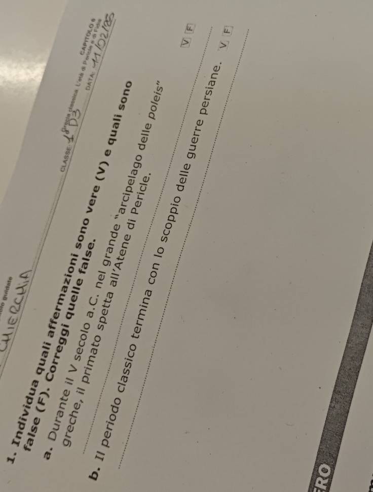 Blo guidate 
false (F). Correggi quelle false 
CLASSE 
. Individua quali affermazioni sono vere (V) e quali son 
gracia classica. L'étá di Pericle e di Fidi 
CAPITOLO II 
DATA: 
_. Durante il V secolo a.C. nel grande “arcipelago delle poleis 
greche, il primato spetta all'Atene di Pericle F 
. Il periodo classico termina con lo scoppio delle guerre persíane 
RO