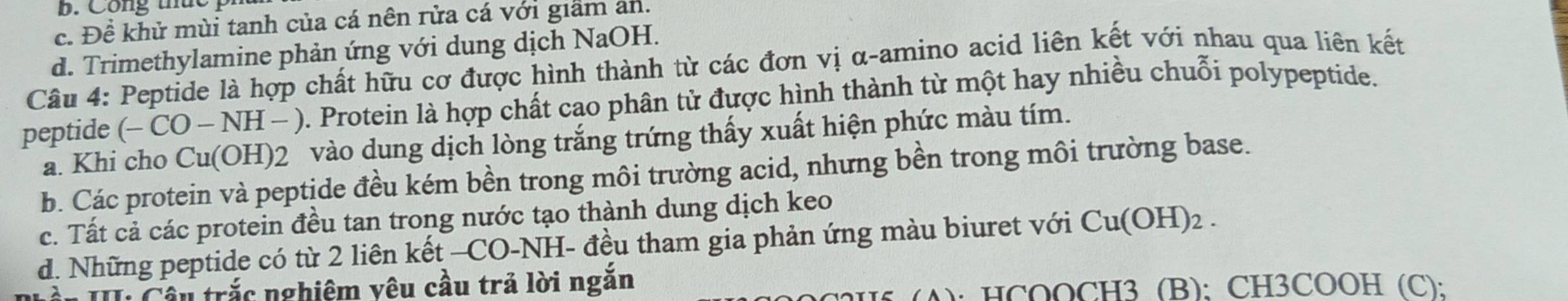 B. Công thức
c. Đề khử mùi tanh của cá nên rửa cá với giảm an.
d. Trimethylamine phản ứng với dung dịch NaOH.
Câu 4: Peptide là hợp chất hữu cơ được hình thành từ các đơn vị α-amino acid liên kết với nhau qua liên kết
peptide (-CO-NH (- ). Protein là hợp chất cao phân tử được hình thành từ một hay nhiều chuỗi polypeptide.
a. Khi cho Cu(OH) 2 vào dung dịch lòng trắng trứng thấy xuất hiện phức màu tím.
b. Các protein và peptide đều kém bền trong môi trường acid, nhưng bền trong môi trường base.
c. Tất cả các protein đều tan trong nước tạo thành dung dịch keo
d. Những peptide có từ 2 liên kết —CO-NH- đều tham gia phản ứng màu biuret với Cu(OH)_2. 
Cầu trắc nghiệm vêu cầu trả lời ngắn
A): HCOOCH3 (B): CH3COOH (C):