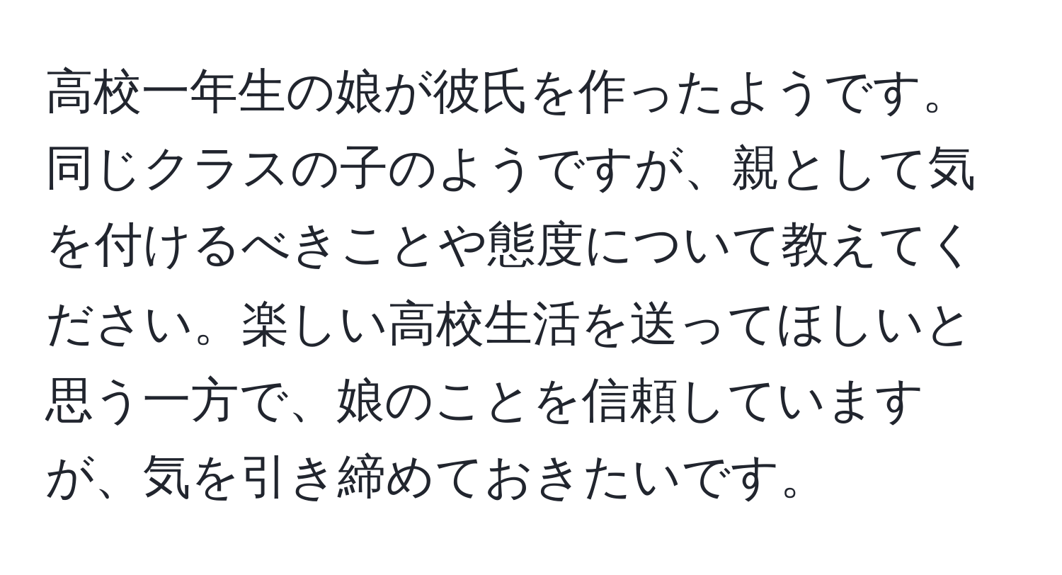 高校一年生の娘が彼氏を作ったようです。同じクラスの子のようですが、親として気を付けるべきことや態度について教えてください。楽しい高校生活を送ってほしいと思う一方で、娘のことを信頼していますが、気を引き締めておきたいです。