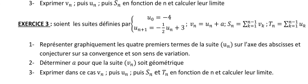 3- Exprimer V_n; puis u_n; puis S_n en fonction de n et calculer leur limite 
EXERCICE 3 : soient les suites définies par beginarrayl u_0=-4 u_n+1=- 1/2 u_n+3^;v_n=u_n+a; S_n=sumlimits _(k=1)^(n-1)v_k;T_n=sumlimits _(k=1)^(n-1)u_kendarray.
1- Représenter graphiquement les quatre premiers termes de la suite (u_n) sur l’axe des abscisses et 
conjecturer sur sa convergence et son sens de variation. 
2- Déterminer a pour que la suite (v_n) soit géométrique 
3- Exprimer dans ce cas V_n; puis u_n; puis S_n et T_n en fonction de n et calculer leur limite.