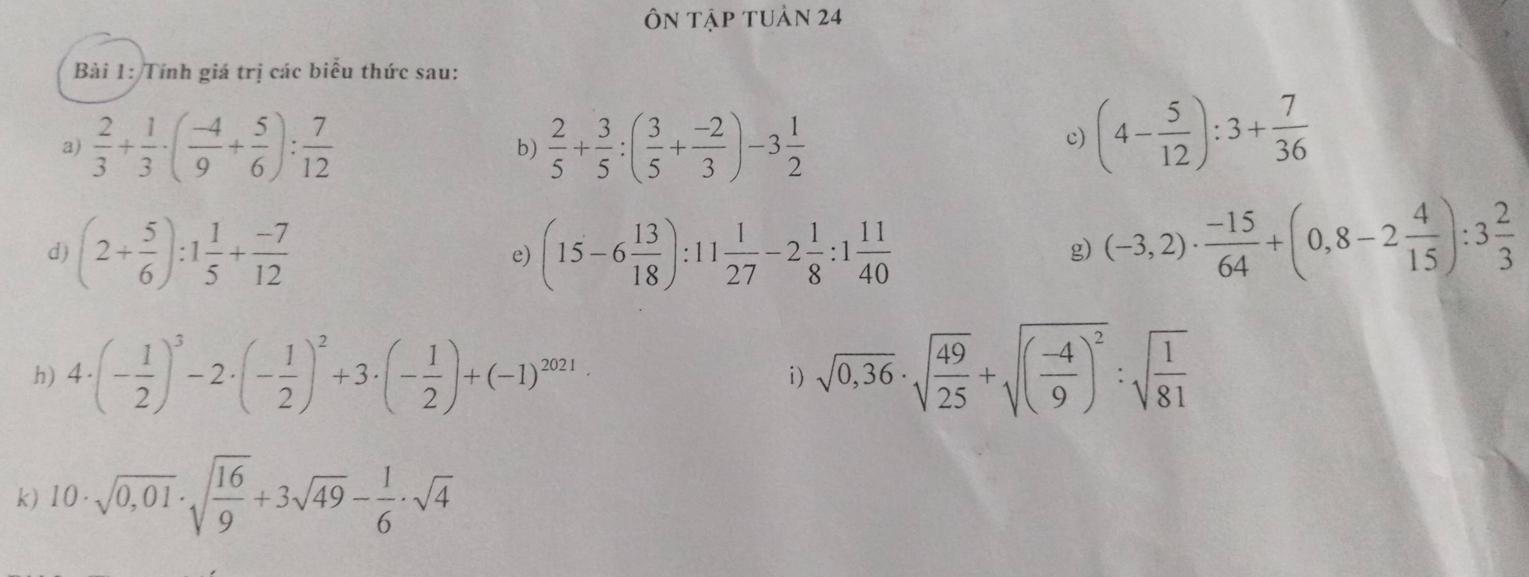 Ôn tập tuản 24 
Bài 1: Tính giá trị các biểu thức sau: 
a)  2/3 + 1/3 · ( (-4)/9 + 5/6 ): 7/12  b)  2/5 + 3/5 :( 3/5 + (-2)/3 )-3 1/2 
c) (4- 5/12 ):3+ 7/36 
d) (2+ 5/6 ):1 1/5 + (-7)/12  (15-6 13/18 ):11 1/27 -2 1/8 :1 11/40 
e) 
g) (-3,2)·  (-15)/64 +(0,8-2 4/15 ):3 2/3 
h) 4· (- 1/2 )^3-2· (- 1/2 )^2+3· (- 1/2 )+(-1)^2021· i) sqrt(0,36)· sqrt(frac 49)25+sqrt((frac -4)9)^2:sqrt(frac 1)81
k) 10· sqrt(0,01)· sqrt(frac 16)9+3sqrt(49)- 1/6 · sqrt(4)