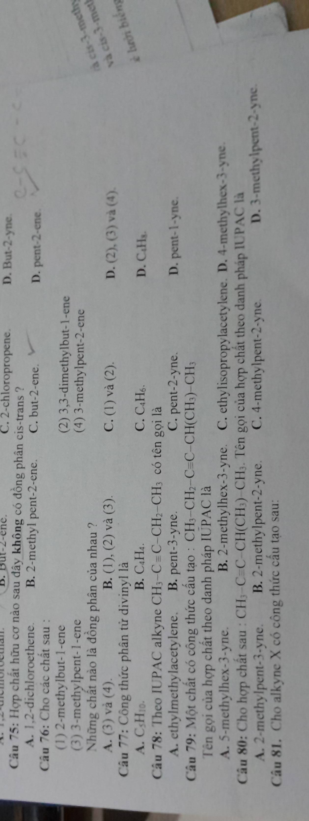 B. But-2-ene. C. 2-chloropropene. D. But-2-yne.
Câu 75: Hợp chất hữu cơ nào sau dây không có đồng phân cis-trans ?
A. 1,2-dichloroethene. B. 2-methyl pent-2-ene. C. but-2-ene. D. pent-2-ene.
Câu 76: Cho các chất sau :
(1) 2-methylbut-1-ene (2) 3,3-dimethylbut-1-ene
(3) 3-methylpent-1-ene (4) 3-methylpent-2-ene
Những chất nào là đồng phân của nhau ?
cà cis-3-methy
A. (3) và (4). B. (1), (2) và (3). C. (1) và (2). D. (2), (3) và (4).
và cis-3-met)
Câu 77: Công thức phân tử divinyl là
è lưới biểm
A. CsH10. B. C₄H₄. C. C₄H₆. D. C₄H₃.
Câu 78: Theo IUPAC alkyne CH_3-Cequiv C-CH_2-CH_3 có tên gọi là
A. ethylmethylacetylene. B. pent-3-yne. C. pent-2-yne. D. pent-1-yne.
* Câu 79: Một chất có công thức cấu tạo : CH_3-CH_2-Cequiv C-CH(CH_3)-CH_3
Tên gọi của hợp chất theo danh pháp IUPAC là
A. 5-methylhex-3-yne. B. 2-methylhex-3-yne. C. ethylisopropylacetylene. D. 4-methylhex-3-yne.
Câu 80: Cho hợp chất sau : CH_3-Cequiv C CH(CH₃)- CH_3. Tên gọi của hợp chất theo danh pháp IUPAC là
A. 2-methylpent-3-yne. B. 2-methylpent-2-yne. C. 4-methylpent-2-yne
D. 3-methylpent-2-yne.
Câu 81. Cho alkyne X có công thức cầu tạo sau: