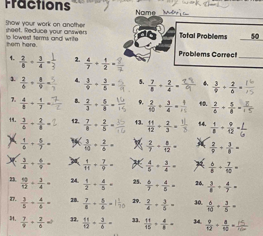 Fractions
_
Name
Show your work on another
3
sheet. Reduce your answers Total Problems _50
to lowest terms and write
them here.
4.  2/8 /  3/4 =
Problems Correct_
2.  4/7 /  1/2 =
3.  2/6 /  8/9 =
4.  3/9 /  3/5 =
5.  7/8 /  2/4 = _
6.  3/9 /  2/6 =
7.  4/8 /  1/7 =
9.  2/10 /  3/4 =
8.  2/3 /  5/8 = 10.  2/6 /  5/8 =
11.  3/6 /  2/8 = 12.  7/8 /  2/5 = 13.  11/12 /  2/3 = 14.  1/8 /  9/12 =
 
X  1/6 /  5/7 = to  3/10 /  2/6 =   2/7 /  8/12 =  2/9 /  3/8 =
y  3/4 /  6/9 = 20  1/11 /  7/9 =  4/5 /  3/4 = 2  6/8 /  7/10 =
23.  10/12 /  3/4 = 24.  1/2 /  4/5 = 25.  6/7 /  4/5 = 26.  3/8 /  4/7 =
27.  3/5 /  4/6 = 28.  7/8 /  5/6 = 29.  2/4 /  3/5 = 30.  6/10 /  3/5 =
31.  7/9 /  2/6 = 32.  11/12 /  3/6 = 33.  11/15 /  4/8 = 34.  9/12 /  8/10 =