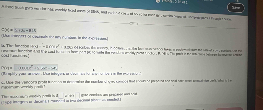 Points: 0.75 of 1 Save 
A food truck gyro vendor has weekly fixed costs of $545, and variable costs of $5.70 for each gyro combo prepared. Complete parts a through c below.
C(x)=5.70x+545
(Use integers or decimals for any numbers in the expression.) 
b. The function R(x)=-0.001x^2+8.26x describes the money, in dollars, that the food truck vendor takes in each week from the sale of x gyro combos. Use this 
revenue function and the cost function from part (a) to write the vendor's weekly profit function, P. (Hint: The profit is the difference between the revenue and the 
cost functions.)
P(x)=-0.001x^2+2.56x-545
(Simplify your answer. Use integers or decimals for any numbers in the expression.) 
c. Use the vendor's profit function to determine the number of gyro combos that should be prepared and sold each week to maximize profit. What is the 
maximum weekly profit? 
The maximum weekly profit is $□ when □ gyro combos are prepared and sold. 
(Type integers or decimals rounded to two decimal places as needed.)