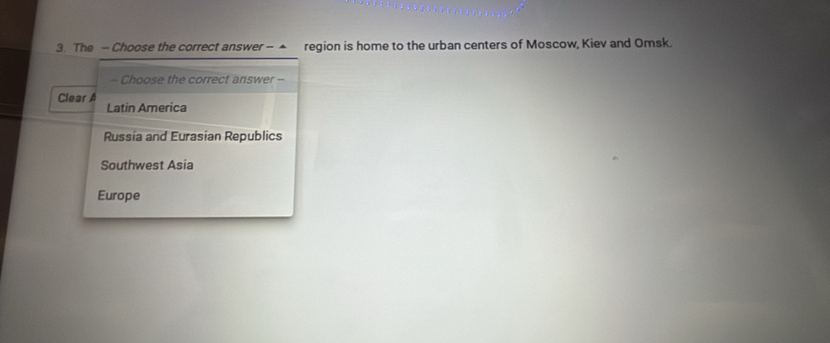 The - Choose the correct answer - ▲ region is home to the urban centers of Moscow, Kiev and Omsk.
~ Choose the correct answer --
Clear A
Latin America
Russia and Eurasian Republics
Southwest Asia
Europe