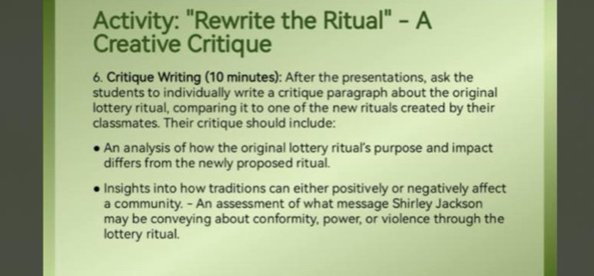 Activity: "Rewrite the Ritual" - A 
Creative Critique 
6. Critique Writing (10 minutes): After the presentations, ask the 
students to individually write a critique paragraph about the original 
lottery ritual, comparing it to one of the new rituals created by their 
classmates. Their critique should include: 
An analysis of how the original lottery ritual's purpose and impact 
differs from the newly proposed ritual. 
Insights into how traditions can either positively or negatively affect 
a community. - An assessment of what message Shirley Jackson 
may be conveying about conformity, power, or violence through the 
lottery ritual.