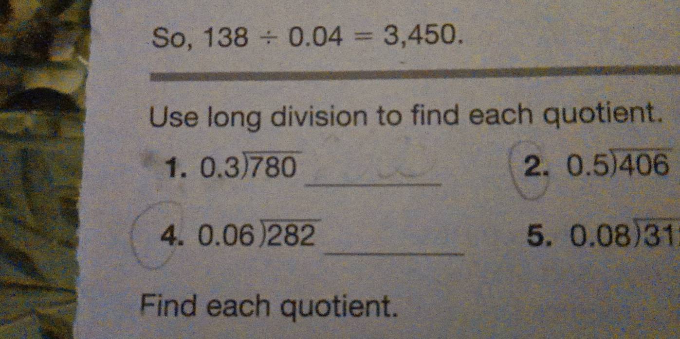 So, 138/ 0.04=3,450. 
Use long division to find each quotient. 
1. beginarrayr 0.3encloselongdiv 780endarray _ 2. beginarrayr 0.5encloselongdiv 406endarray
_ 
4. beginarrayr 0.06encloselongdiv 282endarray 5. beginarrayr 0.08encloselongdiv 31endarray
Find each quotient.