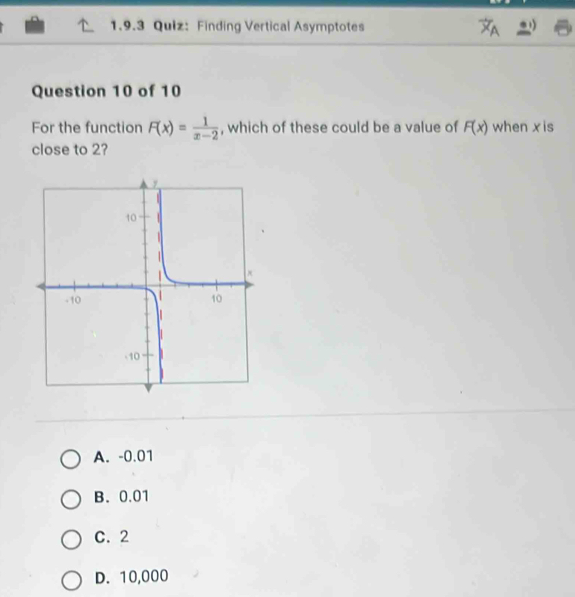 Finding Vertical Asymptotes
Question 10 of 10
For the function F(x)= 1/x-2  , which of these could be a value of F(x) when x is
close to 2?
A. -0.01
B. 0.01
C. 2
D. 10,000