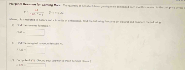 Marginal Revenue for Gaming Mice The quantity of Sensitech laser gaming mice demanded each month is related to the unit price by the e
p= 44/0.03x^2+1 (0≤ x≤ 20)
where p is measured in dollars and x in units of a thousand. Find the following functions (in dollars) and compute the following. 
(a) Find the revenue function R
R(x)=□
(b) Find the marginal revenue function R'.
R'(x)=□
(c) Compute R'(2) , (Round your answer to three decimal places.)
R'(2)=□