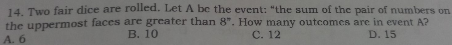 Two fair dice are rolled. Let A be the event: “the sum of the pair of numbers on
the uppermost faces are greater than 8 ”. How many outcomes are in event A?
A. 6
B. 10 C. 12 D. 15