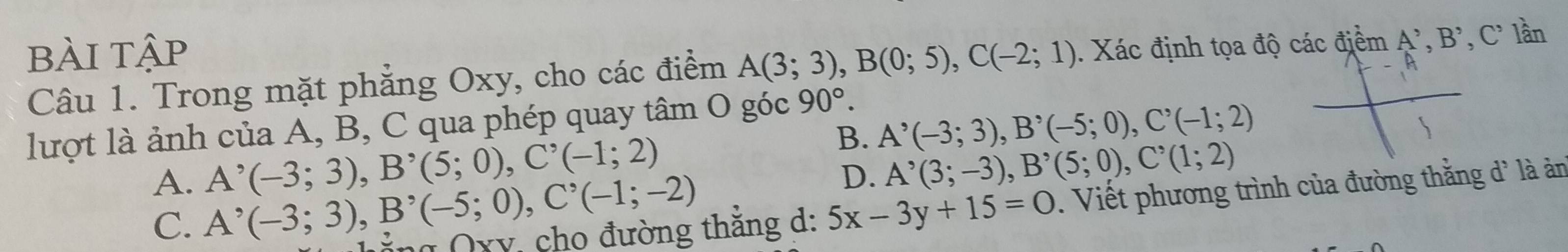 bÀi tập
Câu 1. Trong mặt phẳng Oxy, cho các điểm A(3;3), B(0;5), C(-2;1). Xác định tọa độ các điểm A^,, B^,, C^, lần
lượt là ảnh của A, B, C qua phép quay tâm O góc 90°.
B. A^(^,)(-3;3), B^,(-5;0), C^,(-1;2)
A^,(-3;3), B^,(5;0), C^,(-1;2)
D. A^(^,)(3;-3), B^,(5;0), C^,(1;2)
A. A^(,(-3;3)), B'(-5;(-5;0), C^(^,)(-1;-2). Viết phương trình của đường thằng d* là ản
C.
g Qxy cho đường thăng d: 5x-3y+15=0