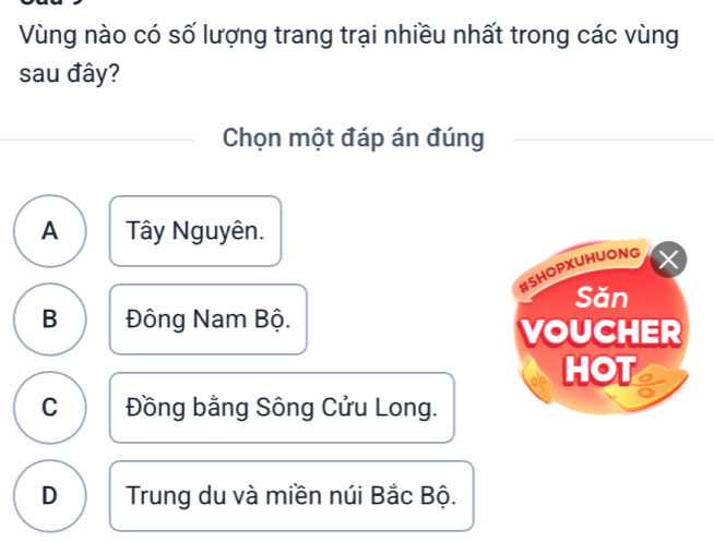 Vùng nào có số lượng trang trại nhiều nhất trong các vùng
sau đây?
Chọn một đáp án đúng
A Tây Nguyên.
#SHOPXUHUONG
X
Săn
B Đông Nam Bộ.
VOUCHER
HOT
C Đồng bằng Sông Cửu Long.
D Trung du và miền núi Bắc Bộ.