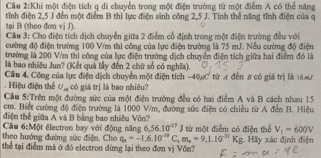 Khi một điện tích q di chuyển trong một điện trường từ một điểm A có thế năng 
tỉnh điện 2,5 J đến một điểm B thì lực điện sinh công 2,5 J. Tính thế năng tĩnh điện của q 
tại B (theo đơn vị J). 
Câu 3: Cho điện tích dịch chuyển giữa 2 điểm cố định trong một điện trường đều với 
cường độ điện trường 100 V/m thì công của lực điện trường là 75 mJ. Nếu cường độ điện 
trường là 200 V/m thì công của lực điện trường dịch chuyển điện tích giữa hai điểm đó là 
là bao nhiêu Jun? (Kết quả lấy đến 2 chữ số có nghĩa). 
Câu 4. Công của lực điện dịch chuyển một điện tích -40µC từ A đến B có giá trị là 16mJ. Hiệu điện thế U_AB có giá trị là bao nhiêu? 
Câu 5:Trên một đường sức của một điện trường đều có hai điểm A và B cách nhau 15
cm. Biết cường độ điện trường là 1000 V/m, đường sức điện có chiều từ A đến B. Hiệu 
diện thể giữa A và B bằng bao nhiêu Vôn? 
Câu 6:Một êlectron bay với động năng 6, 56.10^(-17) J từ một điểm có điện thế V_1=600V
theo hướng đường sức điện. Cho q_e=-1, 6.10^(-19)C, m_e=9, 1.10^(-31)Kg : Hãy xác định điện 
thể tại điểm mà ở đó electron dừng lại theo đơn vị Vôn?