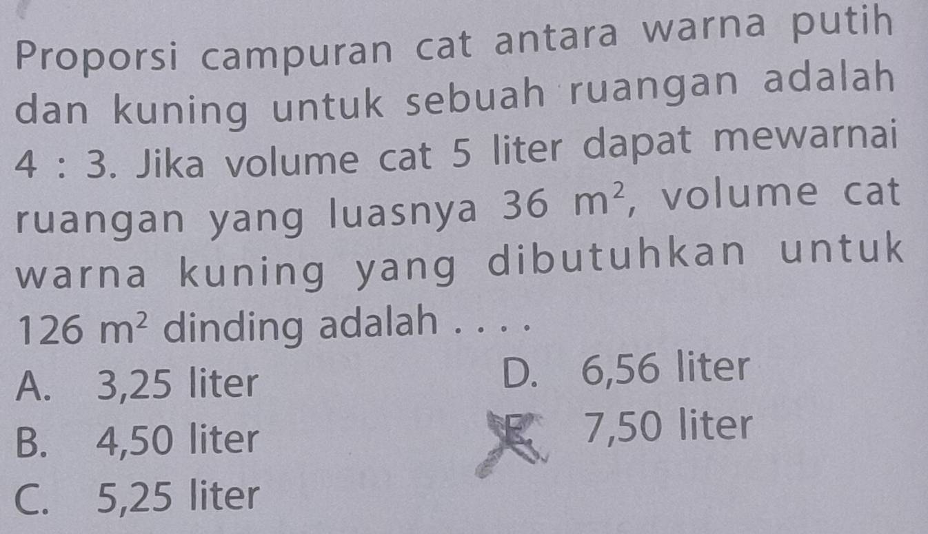 Proporsi campuran cat antara warna putih
dan kuning untuk sebuah ruangan adalah
4:3. Jika volume cat 5 liter dapat mewarnai
ruangan yang luasnya 36m^2 , volume cat
warna kuning yang dibutuhkan untuk
126m^2 dinding adalah . . . .
A. 3,25 liter D. 6,56 liter
B. 4,50 liter 7,50 liter
C. 5,25 liter