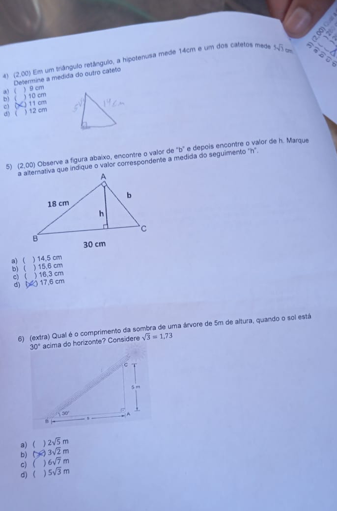 (2.00) Em um triângulo retângulo, a hipotenusa mede 14cm e um dos catetos mede 5sqrt(3) cm

oo
Determine a medida do outro cateto
a) ( ) 9 cm
b) ( )10 cm
c) ( ) 11 cm
d) ( ) 12 cm
5) (2, 0) Observe a figura abaixo, encontre o valor de "b" e depois encontre o valor de h. Marque
a alternativa que indique o valor correspondente a medida do seguimento "h".
a)  ) 14,5 cm
b)   15,6 cm
c) ( ) 16,3 cm
d) ( ) 17,6 cm
6) (extra) Qual éo comprimento da sombra de uma árvore de 5m de altura, quando o sol está
30° acima do horizonte? Considere sqrt(3)=1,73
a)  2sqrt(5)m
b)  3sqrt(2)m
c) ( ) 6sqrt(7)m
d)  ) 5sqrt(3)m