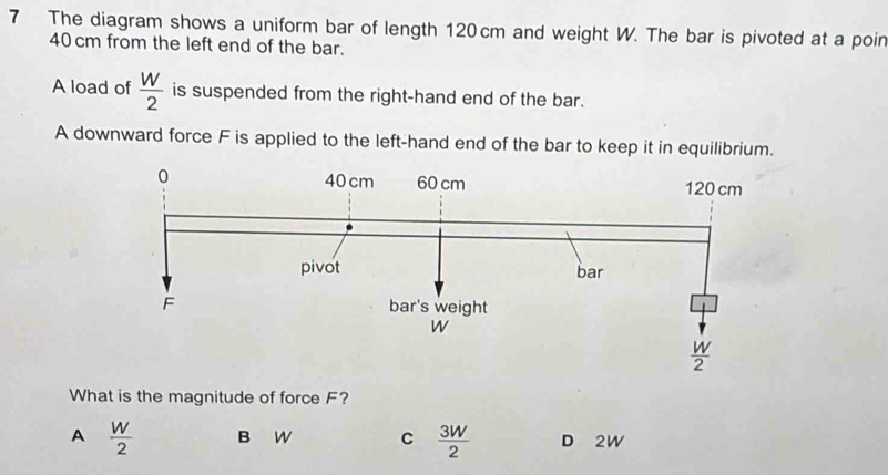 The diagram shows a uniform bar of length 120 cm and weight W. The bar is pivoted at a poin
40 cm from the left end of the bar.
A load of  W/2  is suspended from the right-hand end of the bar.
A downward force F is applied to the left-hand end of the bar to keep it in equilibrium.
What is the magnitude of force F?
A  W/2  B W C  3W/2  D 2W