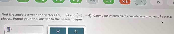 6 7 ×8 9 10 
Find the angle between the vectors langle 8,-7rangle and langle -7,-4rangle. Carry your intermediate computations to at least 4 decimal 
places. Round your final answer to the nearest degree. 
。 
×