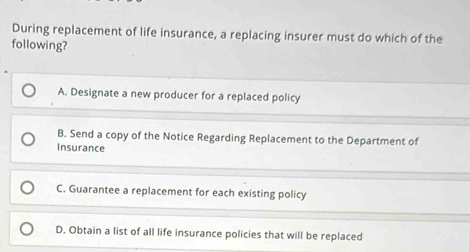 During replacement of life insurance, a replacing insurer must do which of the
following?
A. Designate a new producer for a replaced policy
B. Send a copy of the Notice Regarding Replacement to the Department of
Insurance
C. Guarantee a replacement for each existing policy
D. Obtain a list of all life insurance policies that will be replaced