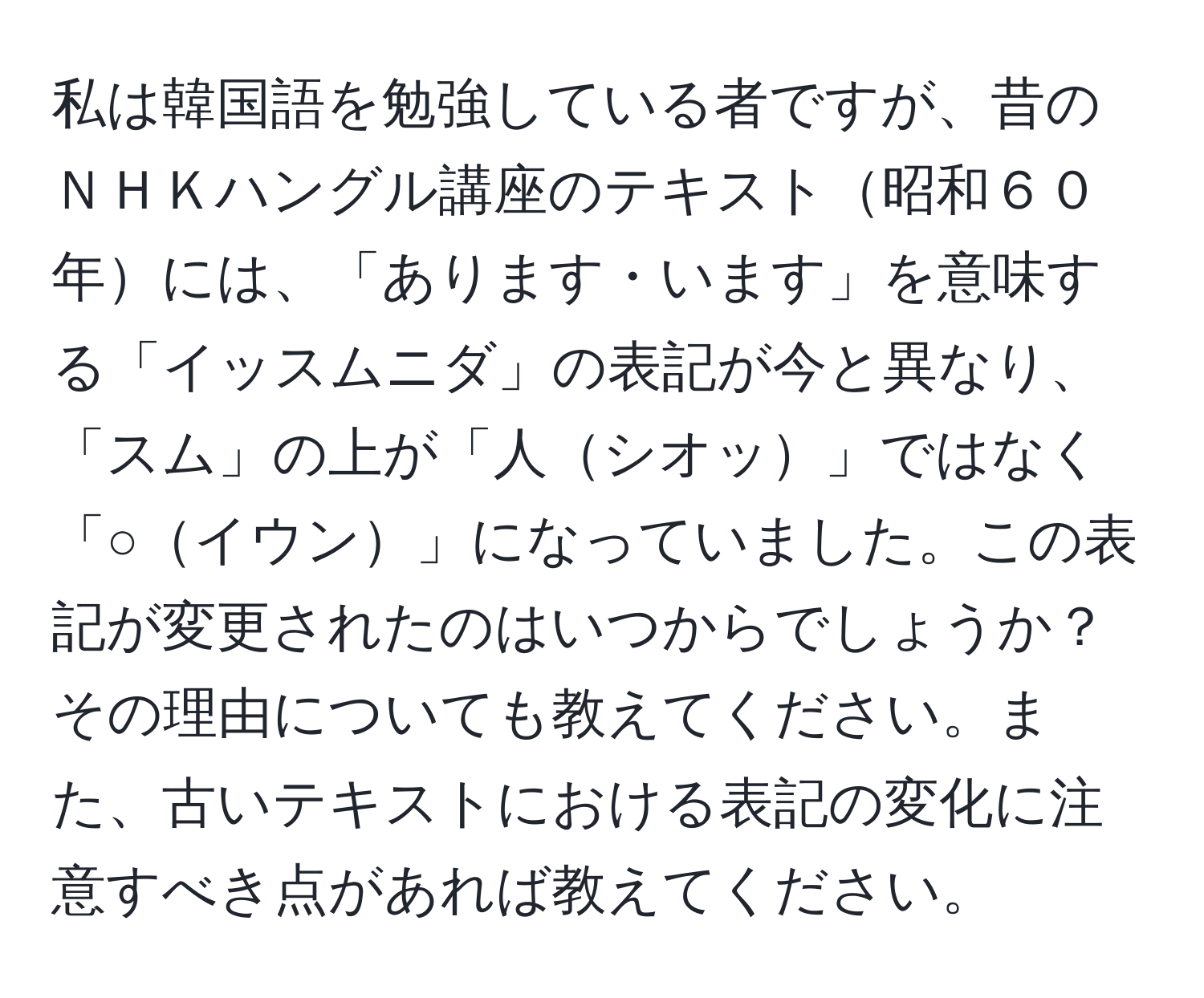 私は韓国語を勉強している者ですが、昔のＮＨＫハングル講座のテキスト昭和６０年には、「あります・います」を意味する「イッスムニダ」の表記が今と異なり、「スム」の上が「人シオッ」ではなく「○イウン」になっていました。この表記が変更されたのはいつからでしょうか？その理由についても教えてください。また、古いテキストにおける表記の変化に注意すべき点があれば教えてください。