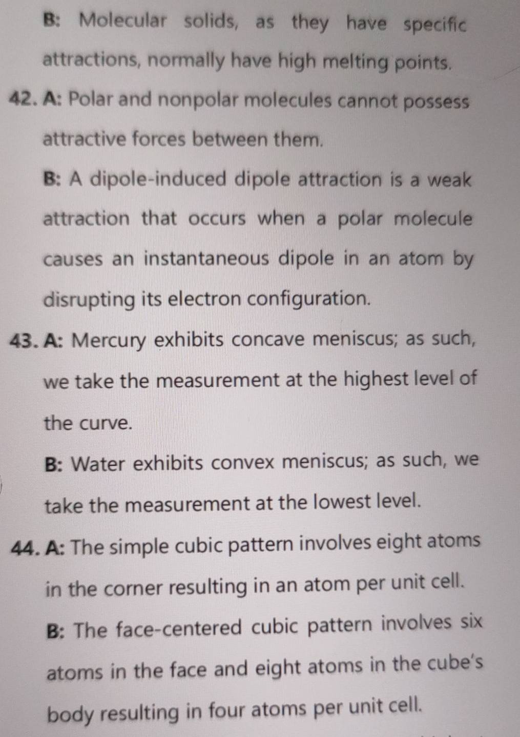 B: Molecular solids, as they have specific
attractions, normally have high melting points.
42. A: Polar and nonpolar molecules cannot possess
attractive forces between them.
B: A dipole-induced dipole attraction is a weak
attraction that occurs when a polar molecule
causes an instantaneous dipole in an atom by
disrupting its electron configuration.
43. A: Mercury exhibits concave meniscus; as such,
we take the measurement at the highest level of
the curve.
B: Water exhibits convex meniscus; as such, we
take the measurement at the lowest level.
44. A: The simple cubic pattern involves eight atoms
in the corner resulting in an atom per unit cell.
B: The face-centered cubic pattern involves six
atoms in the face and eight atoms in the cube's
body resulting in four atoms per unit cell.