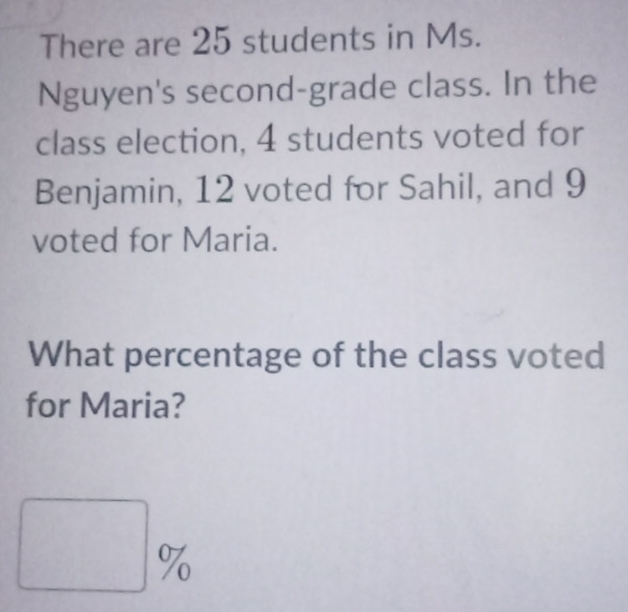 There are 25 students in Ms. 
Nguyen's second-grade class. In the 
class election, 4 students voted for 
Benjamin, 12 voted for Sahil, and 9
voted for Maria. 
What percentage of the class voted 
for Maria? 
□ 