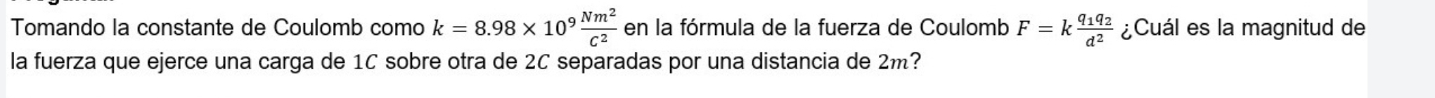 Tomando la constante de Coulomb como k=8.98* 10^9 Nm^2/C^2  en la fórmula de la fuerza de Coulomb F=kfrac q_1q_2d^2 ¿Cuál es la magnitud de 
la fuerza que ejerce una carga de 1C sobre otra de 2C separadas por una distancia de 2m?