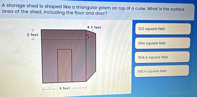 A storage shed is shaped like a triangular prism on top of a cube. What is the surface
area of the shed, including the floor and door?
512 square feet
664 square feet
354.4 square feet
418.4 square feet