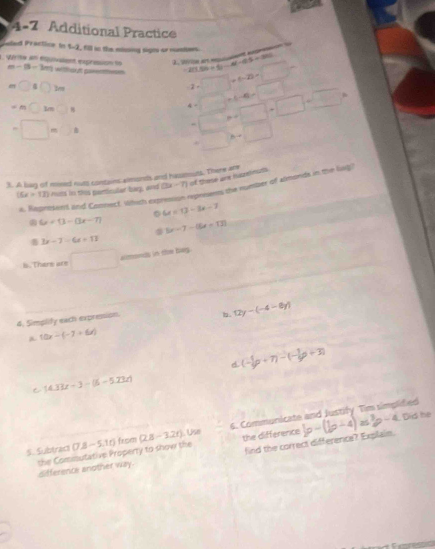 4-7 Additional Practice
Saled Practice to 5-2, fll in the missing signs or nuers
L qérite un équiaient expression to 2 sérice e en marase
=2(156+1)-4(-15+3)
m-(3-3m) ltcl parentnes -2· □ +(-2)· □°
m□ B□ m
=m□ M□ B
4=□ +(-4)=□
=□ m□ s
=□ M□ +□ +□ +□
+□ h-□
3. A bag of mixed noto contains almonds and hasmmuts. There are
preems the number of almonds in the liug?
(6x>13) muts in ths penticallar bag, and (3x-7) of these are hazdnsds
a. Rapresent and Connect Which exp
6x=13-3x-7 . 6x+13-(3x-7)
5x-7-(5x-13)
3x-7=6x+13
s. There are □ almonds in ther bag.
4. Simplify each expression.
b. 12y-(-4-8y)
a 10x-(-7+6x)
D (- 1/9 p+7)-(- 1/9 p+3)
C (4.33x-3-(6-5.23x)
S. Subtract (7.8-5.1t) from (2.8-3.2t).Use 6. Communicate and Justify Tim simplidied
the Comimutative Property to show the the difference b-(b-4)a-( 1/2 p-4 Dis he
difference another way. find the correct difference? Explain.