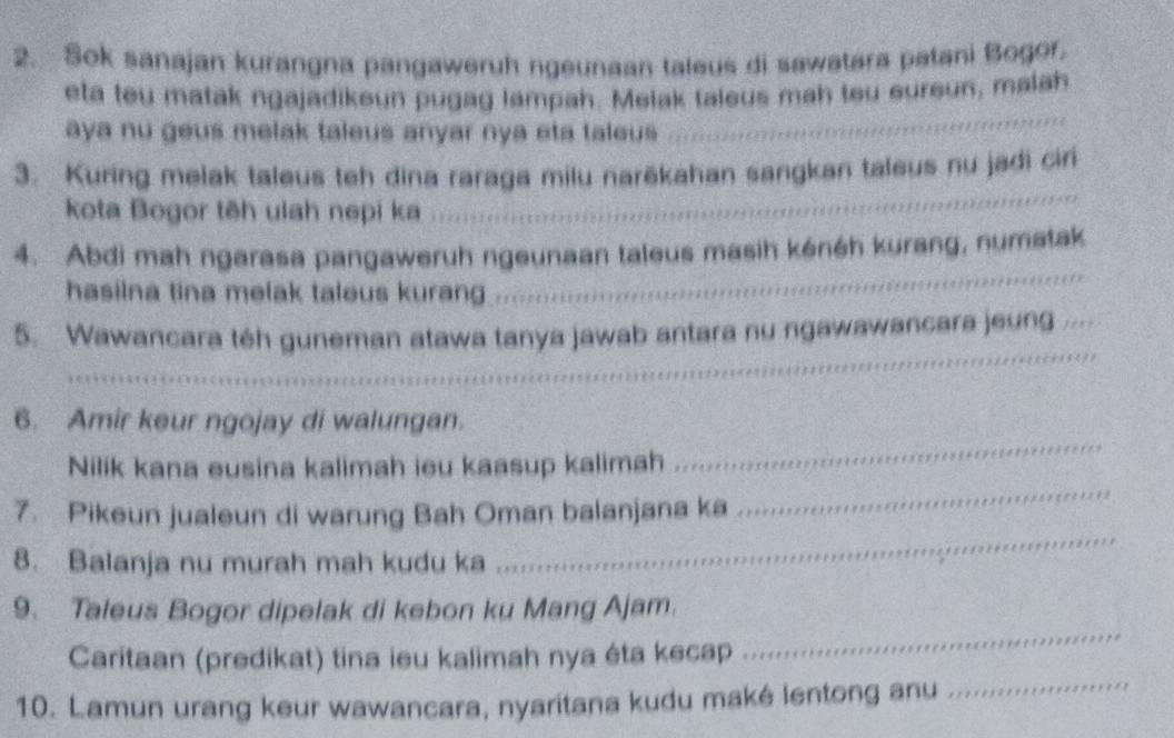 Sok sanajan kurangna pangaweruh ngeunaan taleus di sawatara patani Bogor, 
_ 
eta teu matak ngajadikeun pugag lampah. Melak taleus mah tou eureun, malah 
aya nu geus melak taleus anyar nya eta taleus 
_ 
3. Kuring melak taleus teh dina raraga milu narěkahan sangkan taleus nu jadi ciri 
kota Bogor tēh ulah nepi ka 
_ 
4. Abdi mah ngarasa pangaweruh ngeunaan taleus masih kénéh kurang, numatak 
hasilna tina melak taleus kurang 
5. Wawancara téh guneman atawa tanya jawab antara nu ngawawancara jeung _ 
_ 
_ 
_ 
_ 
6. Amir keur ngojay di walungan. 
_ 
Nilik kana eusina kalimah ieu kaasup kalimah .. 
7. Pikeun jualeun di warung Bah Oman balanjana ka 
8. Balanja nu murah mah kudu ka 
_ 
_ 
9. Taleus Bogor dipelak di kebon ku Mang Ajam. 
_ 
Caritaan (predikat) tina ieu kalimah nya éta kecap 
10. Lamun urang keur wawancara, nyaritana kudu maké lentong anu