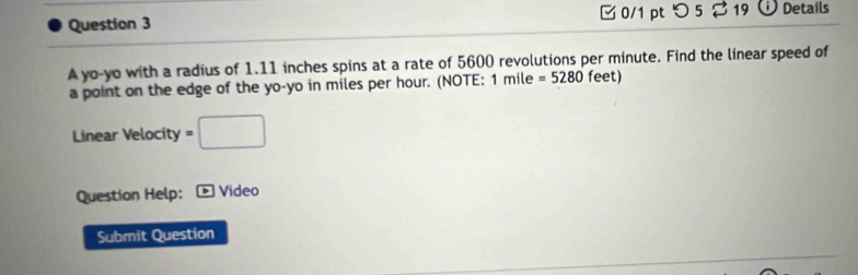 [0/1 pt つ5% 19 D Details 
A yo-yo with a radius of 1.11 inches spins at a rate of 5600 revolutions per minute. Find the linear speed of 
a point on the edge of the yo-yo in miles per hour. (NOTE; 1 mile =5280 feet) 
Linear Velocity =□
Question Help: Video 
Submit Question