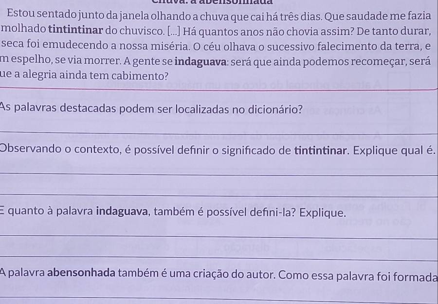 Estou sentado junto da janela olhando a chuva que cai há três dias. Que saudade me fazia 
molhado tintintinar do chuvisco. [...] Há quantos anos não chovia assim? De tanto durar, 
seca foi emudecendo a nossa miséria. O céu olhava o sucessivo falecimento da terra, e 
em espelho, se via morrer. A gente se indaguava: será que ainda podemos recomeçar, será 
ue a alegria ainda tem cabimento? 
_ 
As palavras destacadas podem ser localizadas no dicionário? 
_ 
Observando o contexto, é possível defnir o significado de tintintinar. Explique qual é. 
_ 
_ 
E quanto à palavra indaguava, também é possível defıni-la? Explique. 
_ 
_ 
A palavra abensonhada também é uma criação do autor. Como essa palavra foi formada 
_