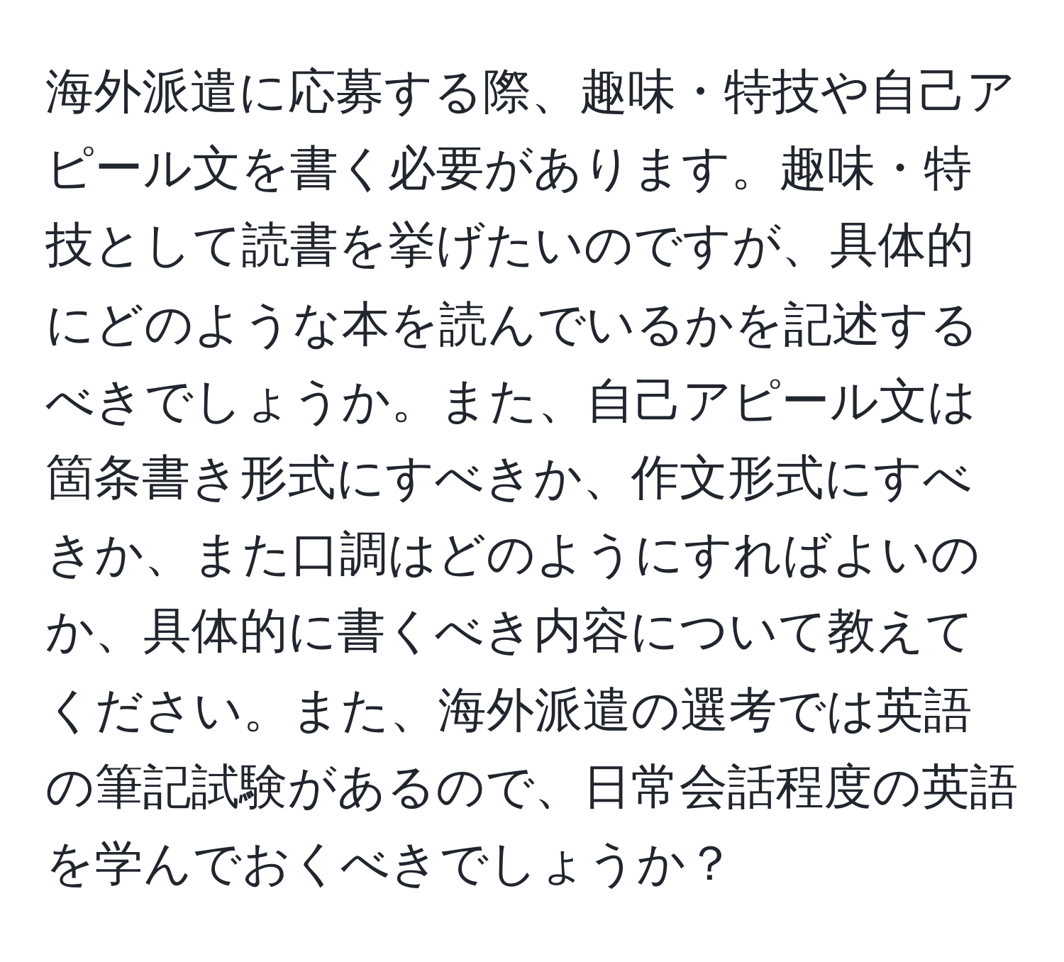 海外派遣に応募する際、趣味・特技や自己アピール文を書く必要があります。趣味・特技として読書を挙げたいのですが、具体的にどのような本を読んでいるかを記述するべきでしょうか。また、自己アピール文は箇条書き形式にすべきか、作文形式にすべきか、また口調はどのようにすればよいのか、具体的に書くべき内容について教えてください。また、海外派遣の選考では英語の筆記試験があるので、日常会話程度の英語を学んでおくべきでしょうか？