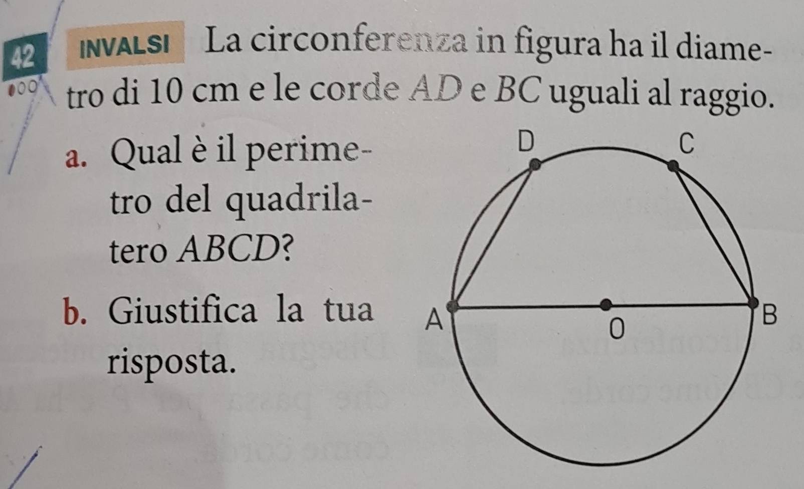 NWALSI La circonferenza in figura ha il diame- 
000 tro di 10 cm e le corde AD e BC uguali al raggio. 
a. Qual è il perime- 
tro del quadrila- 
tero ABCD? 
b. Giustifica la tua 
risposta.