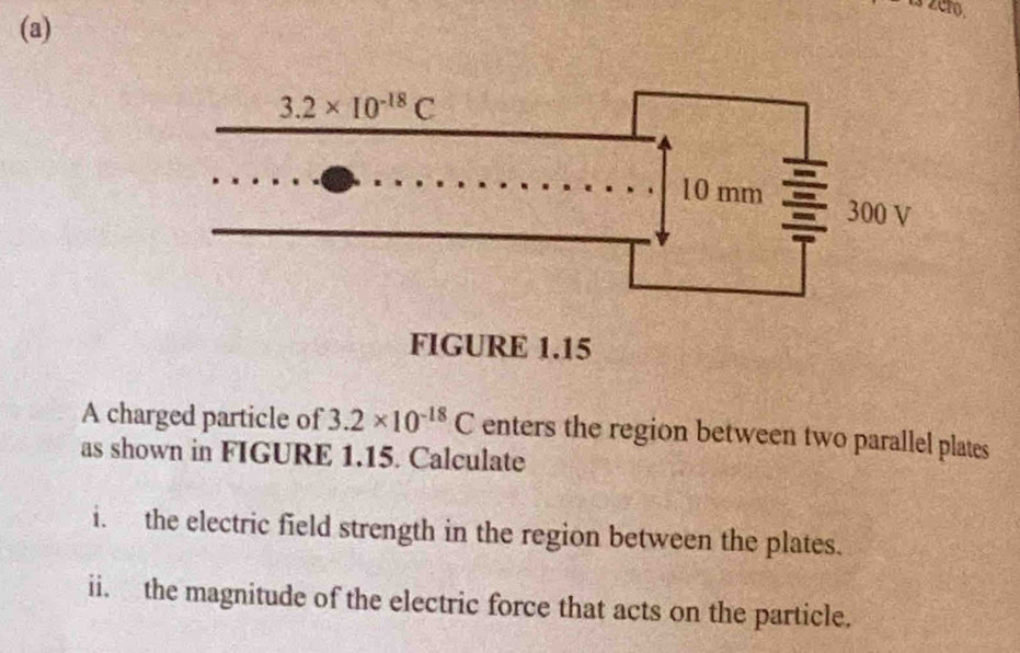 A charged particle of 3.2* 10^(-18)C enters the region between two parallel plates
as shown in FIGURE 1.15. Calculate
i. the electric field strength in the region between the plates.
ii. the magnitude of the electric force that acts on the particle.