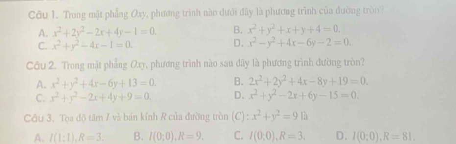 Trong mặt phẳng Oxy, phương trình nào dưới đây là phương trình của đường tròn?
A. x^2+2y^2-2x+4y-1=0. B. x^2+y^2+x+y+4=0.
C. x^2+y^2-4x-1=0.
D. x^2-y^2+4x-6y-2=0. 
Câu 2. Trong mặt phẳng Oxy, phương trình nào sau đây là phương trình đường tròn?
A. x^2+y^2+4x-6y+13=0. B. 2x^2+2y^2+4x-8y+19=0.
C. x^2+y^2-2x+4y+9=0. D. x^2+y^2-2x+6y-15=0. 
Cầu 3. Tọa độ tâm / và bán kính R của đường tròn (C): x^2+y^2=91a
A. I(1:1), R=3. B. I(0;0), R=9. C. I(0;0), R=3. D. I(0;0), R=81.