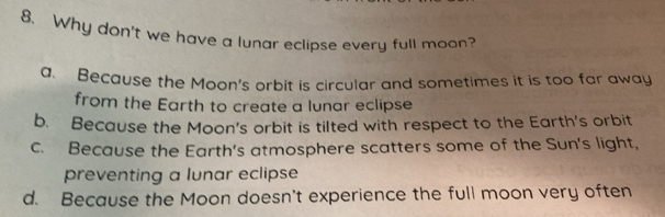 Why don't we have a lunar eclipse every full moon?
a. Because the Moon's orbit is circular and sometimes it is too far away
from the Earth to create a lunar eclipse
b. Because the Moon's orbit is tilted with respect to the Earth's orbit
c. Because the Earth's atmosphere scatters some of the Sun's light,
preventing a lunar eclipse
d. Because the Moon doesn't experience the full moon very often