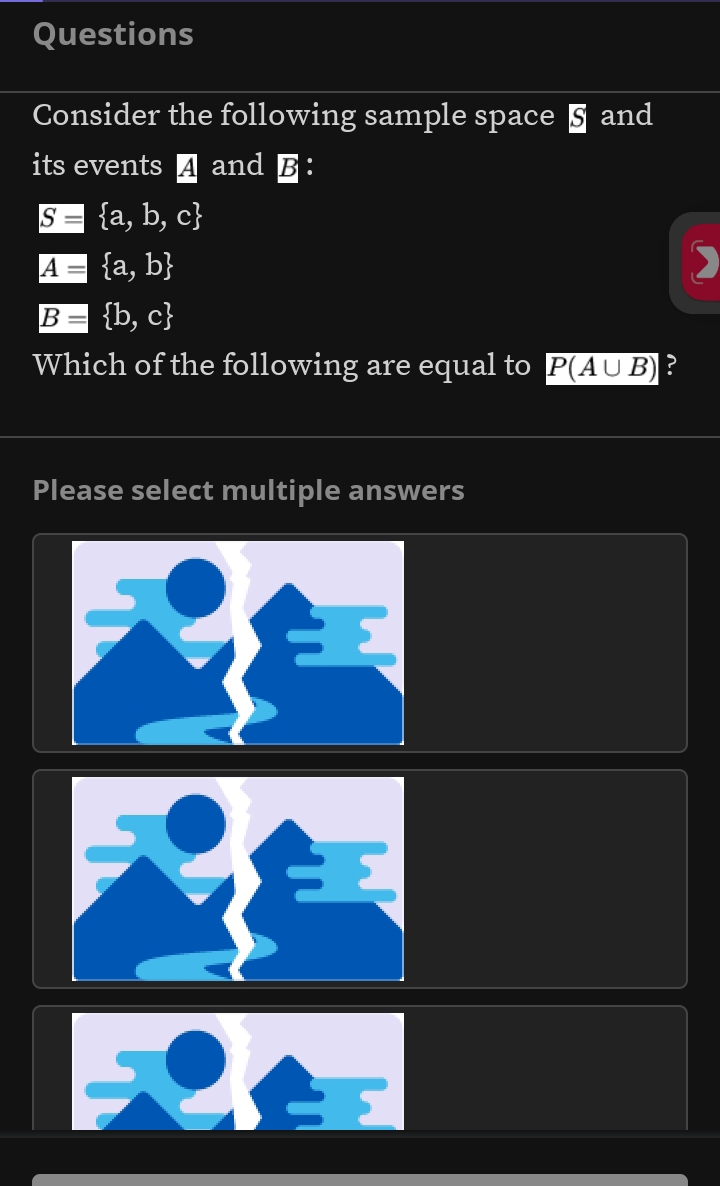 Questions 
Consider the following sample space § and 
its events A and B ：
gE= a,b,c
A= a,b
Bequiv  b,c
Which of the following are equal to P(A∪ B) ? 
Please select multiple answers