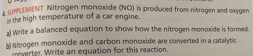 4, SUPPLEMENT Nitrogen monoxide (NO) is produced from nitrogen and oxygen 
in the high temperature of a car engine. 
a) Write a balanced equation to show how the nitrogen monoxide is formed. 
b) Nitrogen monoxide and carbon monoxide are converted in a catalytic 
converter. Write an equation for this reaction.