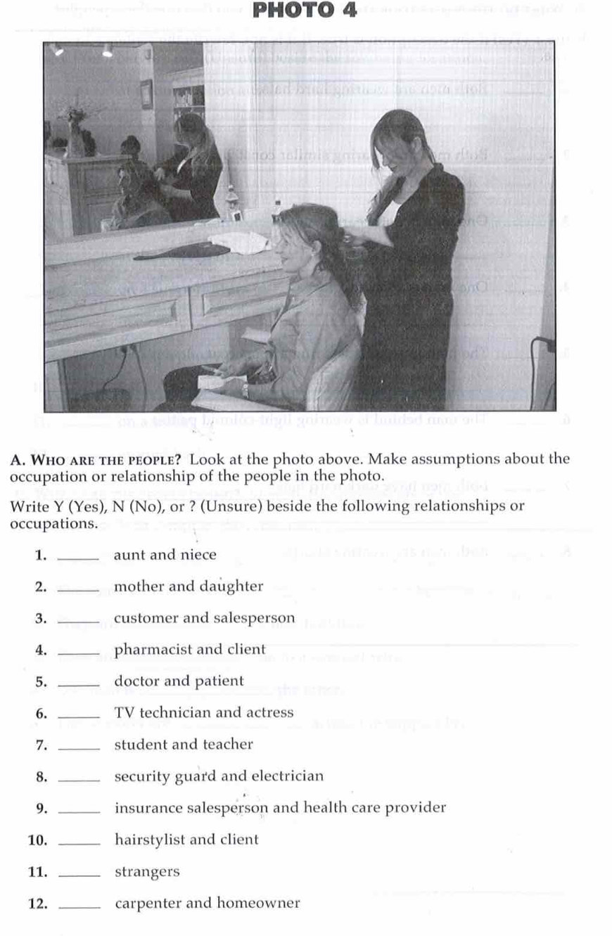 PHOTO 4 
A. Who are the people? Look at the photo above. Make assumptions about the 
occupation or relationship of the people in the photo. 
Write Y (Yes), N (No), or ? (Unsure) beside the following relationships or 
occupations. 
1. _aunt and niece 
2. _mother and daughter 
3. _customer and salesperson 
4. _pharmacist and client 
5. _doctor and patient 
6. _TV technician and actress 
7. _student and teacher 
8. _security guard and electrician 
9. _insurance salesperson and health care provider 
10. _hairstylist and client 
11. _strangers 
12. _carpenter and homeowner