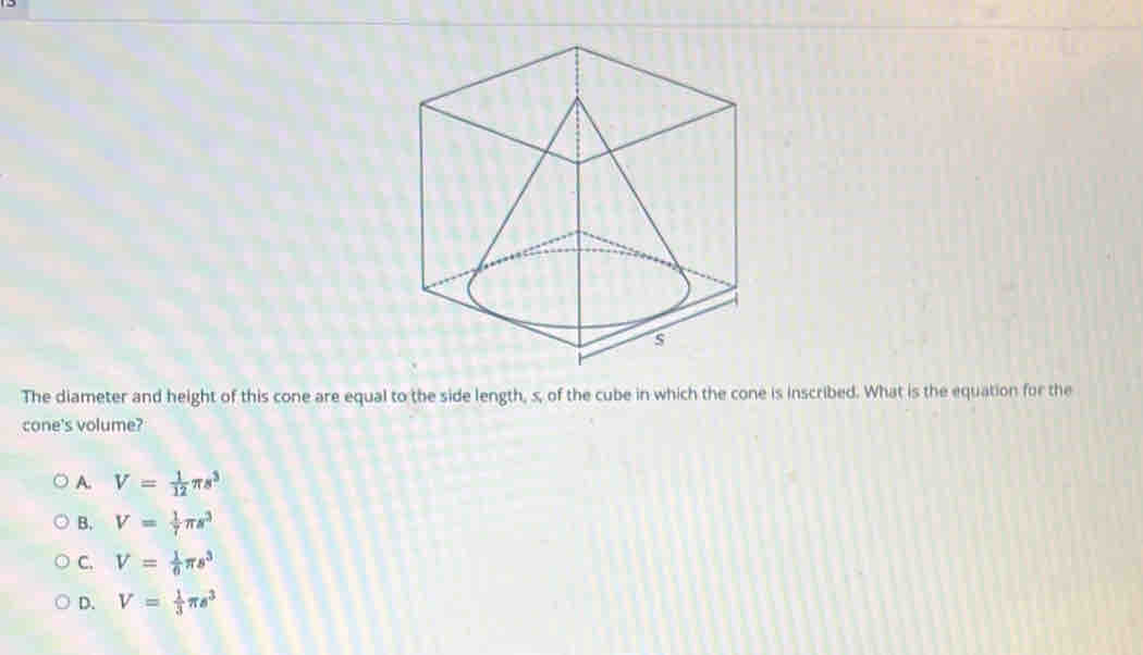 The diameter and height of this cone are equal to the side length, s, of the cube in which the cone is inscribed. What is the equation for the
cone's volume?
A. V= 1/12 π s^3
B. V= 1/7 π s^3
C. V= 1/6 π s^3
D. V= 1/3 π s^3