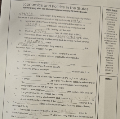 Economics and Politics in the States Word Bank:
Follow along with the Sldes Presentation and fill in the blanks. Arissocnats
Centrolued Cathoie
1. _in Northern italy was one of the richest city-states Comirencia
because it sot at the crossroads of the main trade
Contral
.
a. Members of the Visconti family established themselves as Cultural DOQ
_of Milan in Mith century and extended Dukes
Norercs
into nearby lambourdy. inflyance
b. The last _ruler of Miliaan died in 1447 Govamment
c. Francesco Storza led a band of conquered the city and become its duke where he built strong Mercenaries
rta Milan, Infernational
storte.
Merchants
Milon
2 _in Northem Italy was the _link Monarch
between Asia and Wester Eurape. Power Papal
Naples
a. It drew from around the world.
_
b. Venice was a republic with an elected leader called a Profitcible
.
Traders Routes
c. A small group of wealthy _and_ Wealthy Verice
ran the government for their benent.
Visconti
_
d. Its trade empire was very _, which made it an
power.
3 _in Northern'Italy dominated the region of Tuscany. Notes:
a. A smol _group of merchants established control of
the
in 14th century and waged wars against
neighbor to establish a major city-state.
b Cosimo de Medici took_ of the city in 1434 and ran
the government from behind the scenes.
c. The do Medici family used wealth and personal_ center of Italy.
to
dominate the city and make it the
4 The_ States in Central Italy were focused ground Rome,
the capiter city.
a. Territories were under control of the Church.
5. The Kingdom of _in Southern Italy was the only state ruled
by c