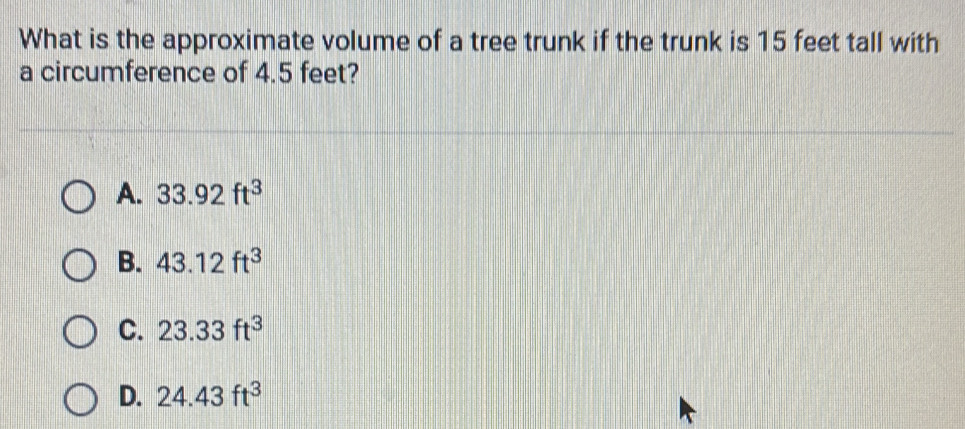 What is the approximate volume of a tree trunk if the trunk is 15 feet tall with
a circumference of 4.5 feet?
A. 33.92ft^3
B. 43.12ft^3
C. 23.33ft^3
D. 24.43ft^3