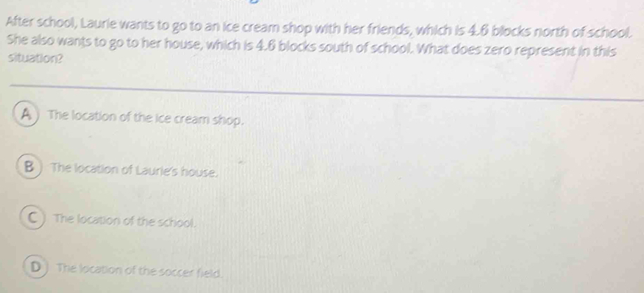 After school, Laurie wants to go to an ice cream shop with her friends, which is 4.6 blocks north of school.
She also wants to go to her house, which is 4.6 blocks south of school. What does zero represent in this
situation?
A ) The location of the ice cream shop.
B  The location of Laurie's house.
C ) The location of the school.
D) The location of the soccer field.