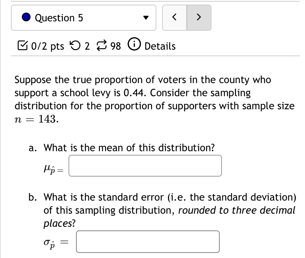 < > 
[ 0/2 pts つ 2 。98 Details 
Suppose the true proportion of voters in the county who 
support a school levy is 0.44. Consider the sampling 
distribution for the proportion of supporters with sample size
n=143. 
a. What is the mean of this distribution?
mu _hat p=□
b. What is the standard error (i.e. the standard deviation) 
of this sampling distribution, rounded to three decimal 
places?
sigma _hat p=□