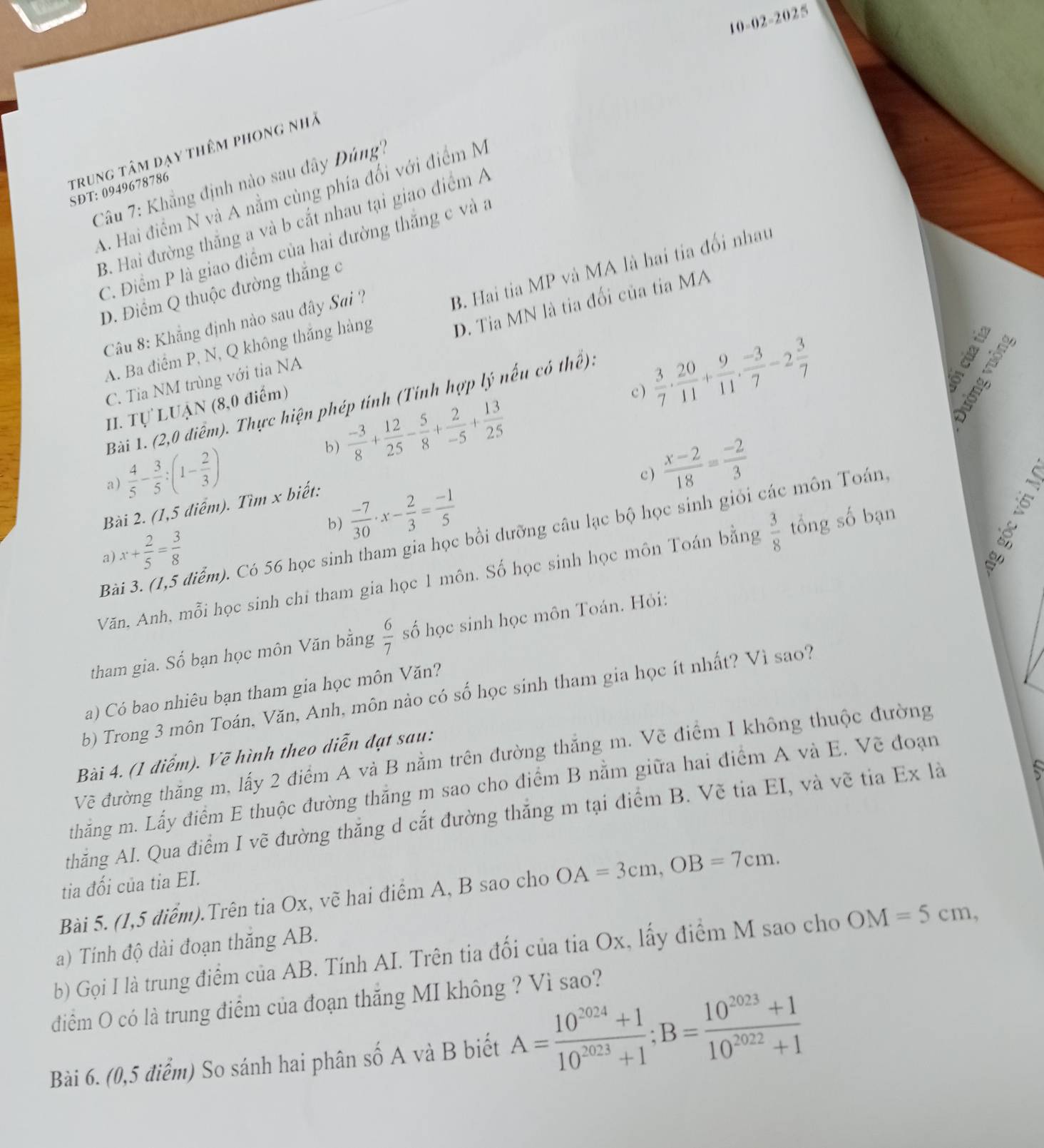 10-02-2025
trung tâm dạy thêm phong nhà
Câu 7: Khẳng định nào sau đây Dúng''?
SDT: 0949678786
A. Hai điểm N và A nằm cùng phía đối với điểm M
B. Hai đường thắng a và b cắt nhau tại giao điểm A
C. Điểm P là giao điểm của hai đường thắng c và a
B. Hai tia MP và MA là hai tia đối nhau
D. Điểm Q thuộc đường thắng c
D. Tia MN là tia đối của tia MA
Câu 8: Khẳng định nào sau đây Sai ?
A. Ba điểm P, N, Q không thắng hàng
C. Tia NM trùng với tỉa NA
Bài 1. (2,0 điểm). Thực hiện phép tính (Tính hợp lý nếu có thể).
  
II. Tự LUẠN (8,0 điểm)
c )  3/7 ·  20/11 + 9/11 ·  (-3)/7 -2 3/7 
B e
b)  (-3)/8 + 12/25 - 5/8 + 2/-5 + 13/25 
a)  4/5 - 3/5 :(1- 2/3 )
c )  (x-2)/18 = (-2)/3 
Bài 2. (1,5 điểm). Tìm x biết:
b)  (-7)/30 · x- 2/3 = (-1)/5 
Bài 3. (1,5 điểm). Có 56 học sinh tham gia học bồi dưỡng câu lạc bộ học sinh giỏi các môn Toán
x+ 2/5 = 3/8 
a)
Văn. Anh, mỗi học sinh chỉ tham gia học 1 môn. Số học sinh học môn Toán bằng  3/8  tổng số bạn
tham gia. Số bạn học môn Văn bằng  6/7  số học sinh học môn Toán. Hỏi:
a) Có bao nhiêu bạn tham gia học môn Văn?
b) Trong 3 môn Toán, Văn, Anh, môn nào có số học sinh tham gia học ít nhất? Vì sao?
Bài 4. (1 diểm). Vẽ hình theo diễn đạt sau:
Vẽ đường thăng m, lấy 2 điểm A và B nằm trên đường thắng m. Vẽ điểm I không thuộc đường
thắng m. Lấy điểm E thuộc đường thắng m sao cho điểm B nằm giữa hai điểm A và E. Vẽ đoạn
thăng AI. Qua điểm I vẽ đường thăng d cắt đường thắng m tại điểm B. Vẽ tia EI, và vẽ tia Ex là
tia đối của tỉa EI.
Bài 5. (1,5 điểm).Trên tia Ox, vẽ hai điểm A, B sao cho OA=3cm,OB=7cm.
a) Tính độ dài đoạn thăng AB.
b) Gọi I là trung điểm của AB. Tính AI. Trên tia đối của tia Ox, lấy điểm M sao cho OM=5cm,
điểm O có là trung điểm của đoạn thắng MI không ? Vì sao?
Bài 6. (0,5 điểm) So sánh hai phân số A và B biết A= (10^(2024)+1)/10^(2023)+1 ;B= (10^(2023)+1)/10^(2022)+1 