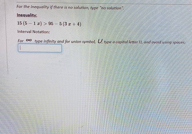 For the inequality if there is no solution, type "no solution". 
Inequality:
15(5-1x)>95-5(3x+4)
Interval Notation: 
For type infinity and for union symbol, U, type a capital letter U, and avoid using spaces.