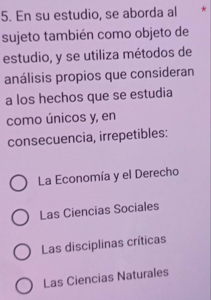 En su estudio, se aborda al *
sujeto también como objeto de
estudio, y se utiliza métodos de
análisis propios que consideran
a los hechos que se estudia
como únicos y, en
consecuencia, irrepetibles:
La Economía y el Derecho
Las Ciencias Sociales
Las disciplinas críticas
Las Ciencias Naturales